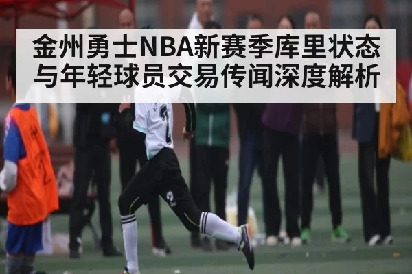 金州勇士NBA新赛季库里状态与年轻球员交易传闻深度解析